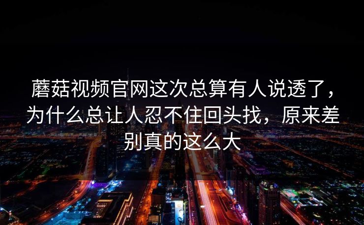 蘑菇视频官网这次总算有人说透了，为什么总让人忍不住回头找，原来差别真的这么大