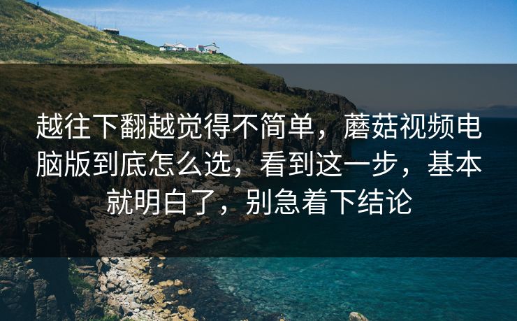越往下翻越觉得不简单，蘑菇视频电脑版到底怎么选，看到这一步，基本就明白了，别急着下结论