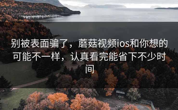 别被表面骗了，蘑菇视频ios和你想的可能不一样，认真看完能省下不少时间